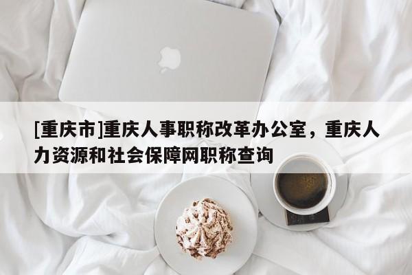 [重慶市]重慶人事職稱改革辦公室，重慶人力資源和社會保障網(wǎng)職稱查詢