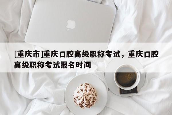 [重慶市]重慶口腔高級職稱考試，重慶口腔高級職稱考試報名時間