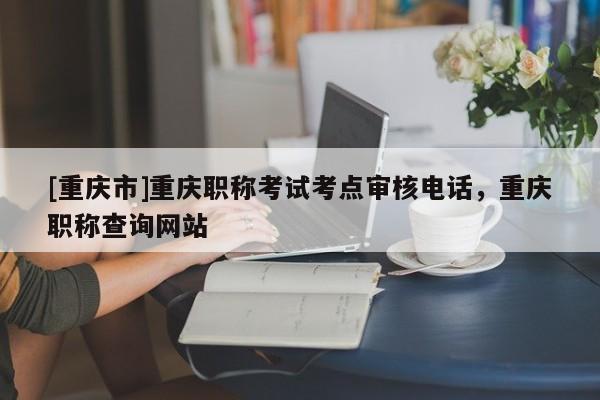 [重慶市]重慶職稱考試考點審核電話，重慶職稱查詢網(wǎng)站