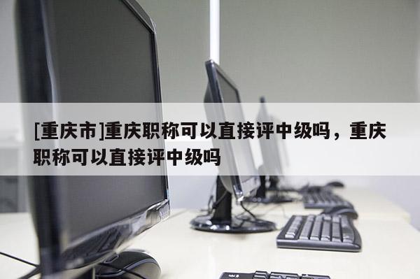 [重慶市]重慶職稱可以直接評中級嗎，重慶職稱可以直接評中級嗎