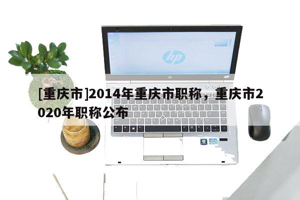 [重慶市]2014年重慶市職稱，重慶市2020年職稱公布