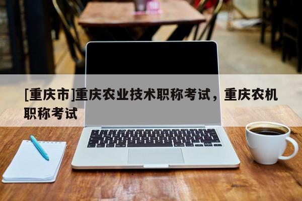 [重慶市]重慶農業技術職稱考試，重慶農機職稱考試