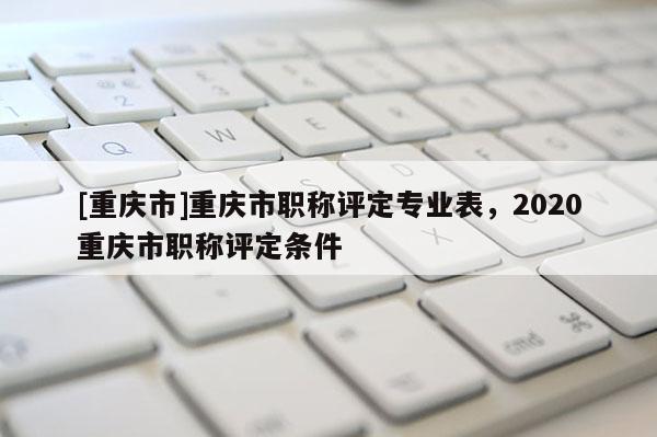 [重慶市]重慶市職稱評定專業表，2020重慶市職稱評定條件