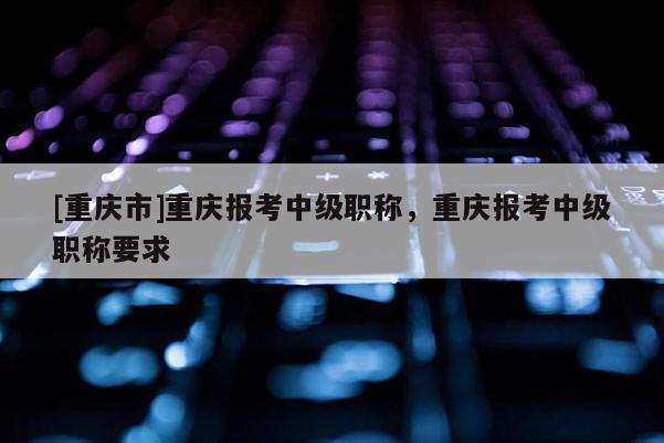 [重慶市]重慶報考中級職稱，重慶報考中級職稱要求