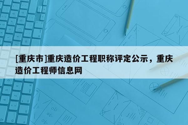 [重慶市]重慶造價工程職稱評定公示，重慶造價工程師信息網