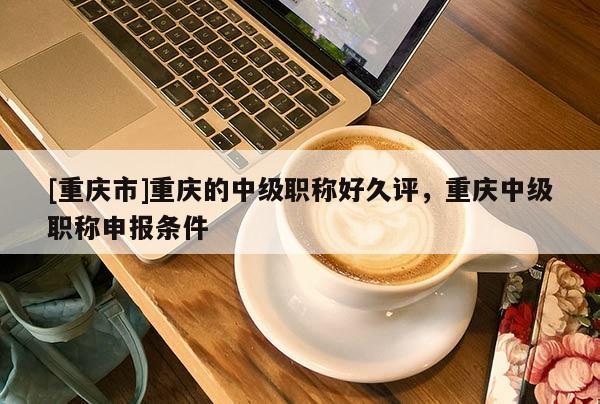[重慶市]重慶的中級(jí)職稱好久評(píng)，重慶中級(jí)職稱申報(bào)條件