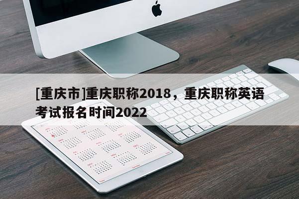 [重慶市]重慶職稱2018，重慶職稱英語考試報(bào)名時(shí)間2022