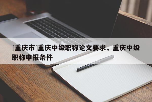 [重慶市]重慶中級職稱論文要求，重慶中級職稱申報條件