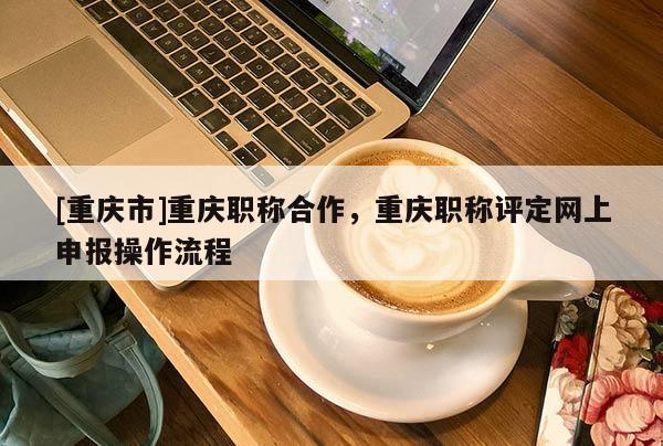 [重慶市]重慶職稱合作，重慶職稱評定網(wǎng)上申報操作流程