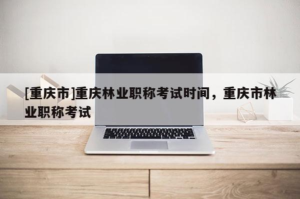 [重慶市]重慶林業職稱考試時間，重慶市林業職稱考試