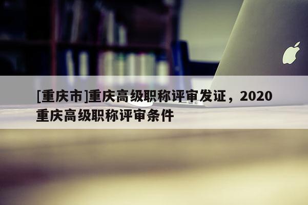 [重慶市]重慶高級職稱評審發(fā)證，2020重慶高級職稱評審條件