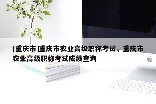 [重慶市]重慶市農(nóng)業(yè)高級(jí)職稱考試，重慶市農(nóng)業(yè)高級(jí)職稱考試成績(jī)查詢