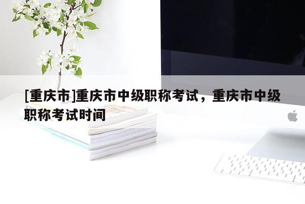 [重慶市]重慶市中級職稱考試，重慶市中級職稱考試時間
