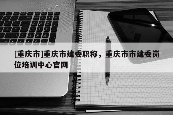 [重慶市]重慶市建委職稱，重慶市市建委崗位培訓中心官網