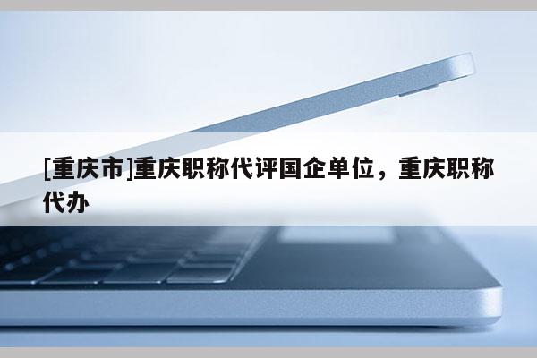 [重慶市]重慶職稱代評(píng)國(guó)企單位，重慶職稱代辦