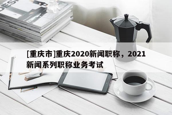 [重慶市]重慶2020新聞職稱，2021新聞系列職稱業(yè)務考試