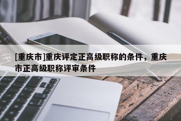 [重慶市]重慶評定正高級職稱的條件，重慶市正高級職稱評審條件
