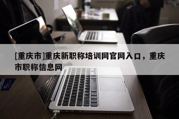 [重慶市]重慶新職稱培訓網(wǎng)官網(wǎng)入口，重慶市職稱信息網(wǎng)