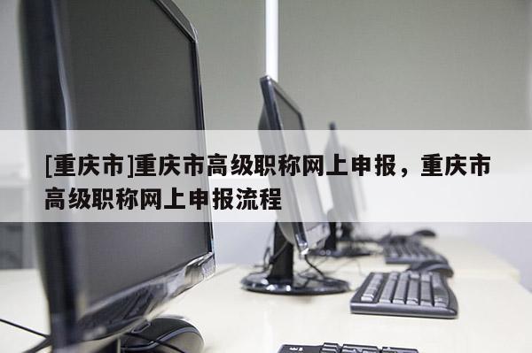 [重慶市]重慶市高級職稱網上申報，重慶市高級職稱網上申報流程