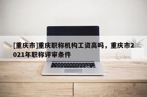 [重慶市]重慶職稱機構工資高嗎，重慶市2021年職稱評審條件