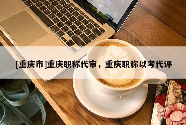 [重慶市]重慶職稱代審，重慶職稱以考代評(píng)