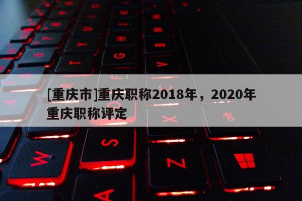 [重慶市]重慶職稱2018年，2020年重慶職稱評定