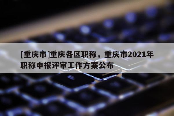 [重慶市]重慶各區職稱，重慶市2021年職稱申報評審工作方案公布