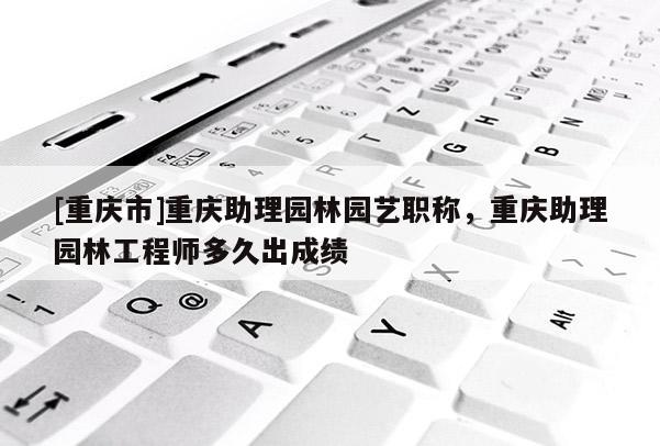 [重慶市]重慶助理園林園藝職稱，重慶助理園林工程師多久出成績