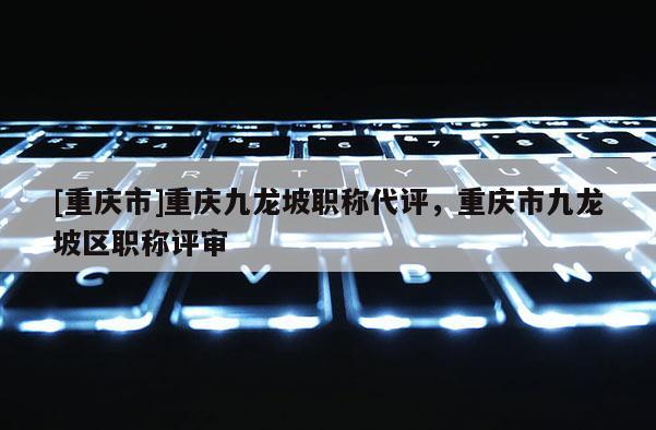 [重慶市]重慶九龍坡職稱代評，重慶市九龍坡區職稱評審
