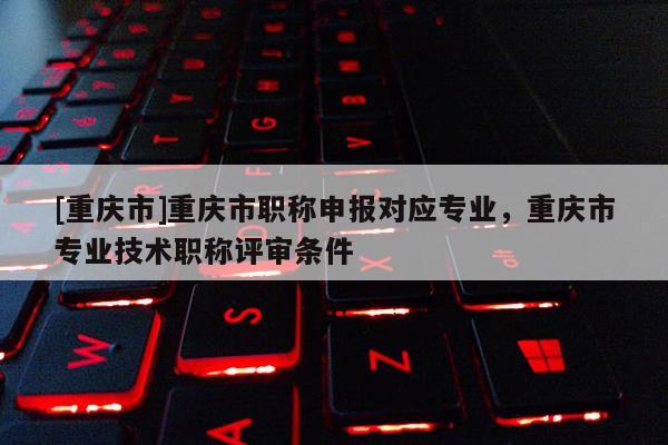 [重慶市]重慶市職稱申報對應專業，重慶市專業技術職稱評審條件