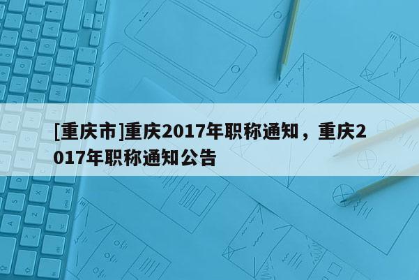 [重慶市]重慶2017年職稱通知，重慶2017年職稱通知公告