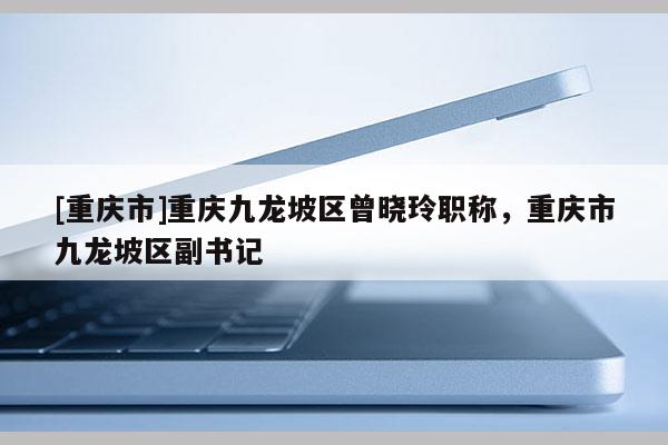 [重慶市]重慶九龍坡區(qū)曾曉玲職稱，重慶市九龍坡區(qū)副書記