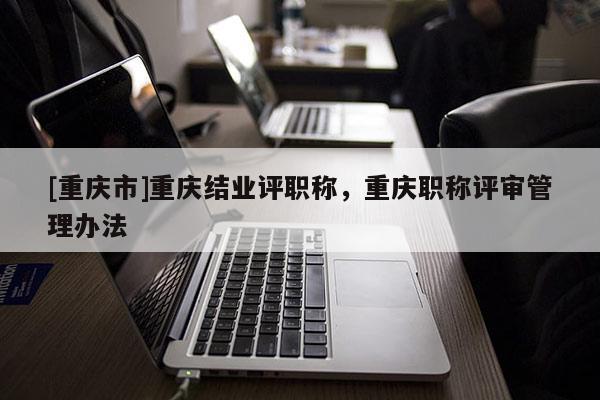 [重慶市]重慶結業評職稱，重慶職稱評審管理辦法