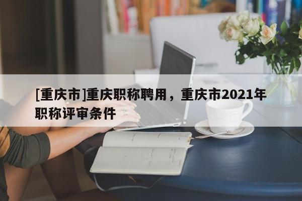 [重慶市]重慶職稱聘用，重慶市2021年職稱評審條件