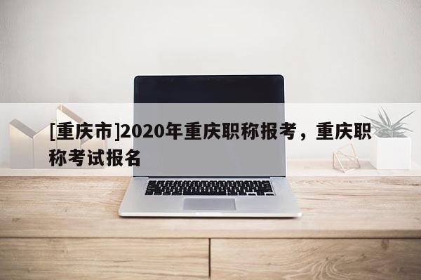 [重慶市]2020年重慶職稱報考，重慶職稱考試報名
