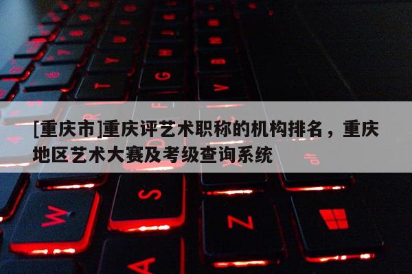 [重慶市]重慶評(píng)藝術(shù)職稱的機(jī)構(gòu)排名，重慶地區(qū)藝術(shù)大賽及考級(jí)查詢系統(tǒng)