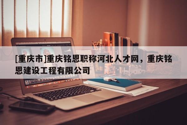 [重慶市]重慶銘恩職稱河北人才網，重慶銘恩建設工程有限公司