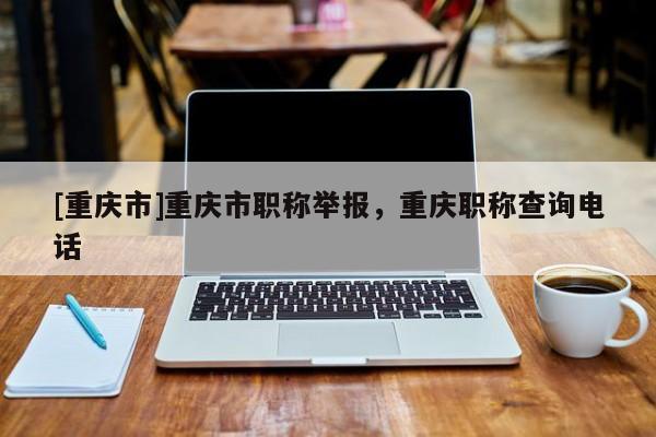 [重慶市]重慶市職稱舉報，重慶職稱查詢電話