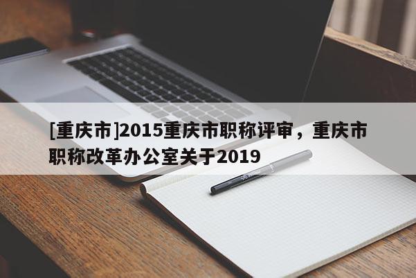 [重慶市]2015重慶市職稱評審，重慶市職稱改革辦公室關于2019
