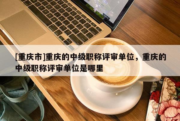 [重慶市]重慶的中級職稱評審單位，重慶的中級職稱評審單位是哪里