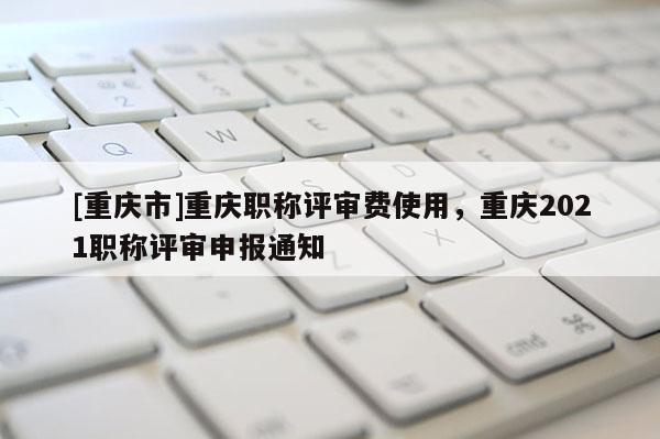 [重慶市]重慶職稱評審費使用，重慶2021職稱評審申報通知
