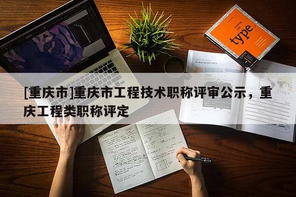 [重慶市]重慶市工程技術職稱評審公示，重慶工程類職稱評定