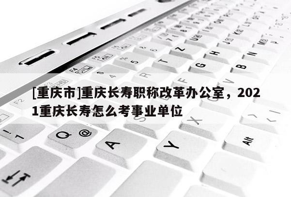 [重慶市]重慶長壽職稱改革辦公室，2021重慶長壽怎么考事業(yè)單位