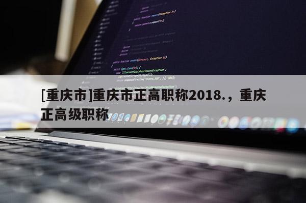 [重慶市]重慶市正高職稱2018.，重慶正高級職稱