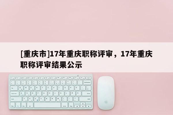 [重慶市]17年重慶職稱評審，17年重慶職稱評審結果公示