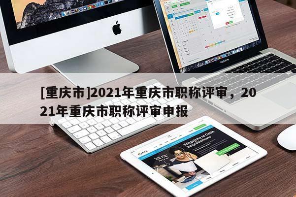 [重慶市]2021年重慶市職稱評審，2021年重慶市職稱評審申報(bào)