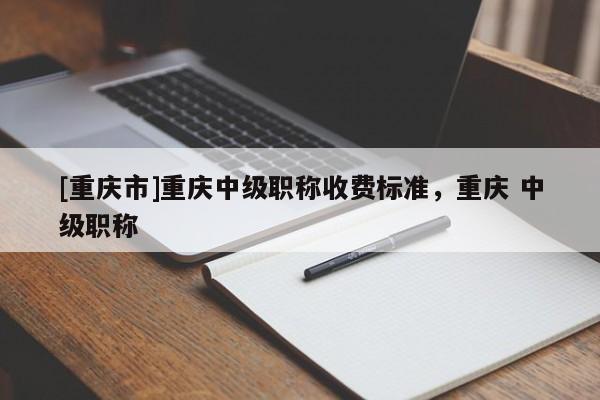 [重慶市]重慶中級職稱收費標準，重慶 中級職稱