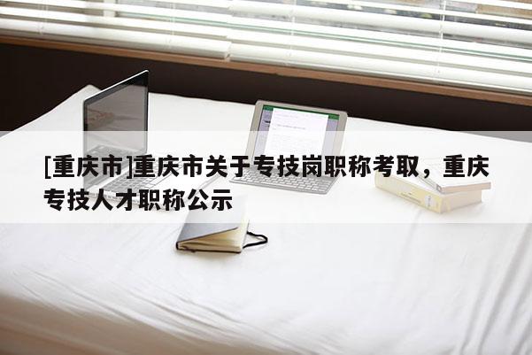 [重慶市]重慶市關于專技崗職稱考取，重慶專技人才職稱公示