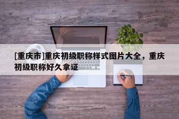 [重慶市]重慶初級職稱樣式圖片大全，重慶初級職稱好久拿證