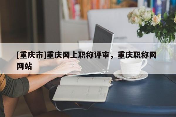 [重慶市]重慶網上職稱評審，重慶職稱網 網站